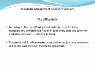 Knowledge Management & Security Solutions
The Office Bully
 According to the Level Playing Field Institute, over 2 million
managers and professionals flee their jobs every year due solely to
workplace unfairness, including bullying.
 That exodus of 2 million workers cost businesses (and our economy)
$64 billion, says the Level Playing Field Institute.
 