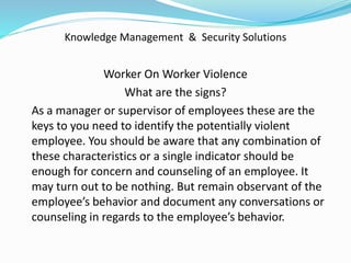 Knowledge Management & Security Solutions
Worker On Worker Violence
What are the signs?
As a manager or supervisor of employees these are the
keys to you need to identify the potentially violent
employee. You should be aware that any combination of
these characteristics or a single indicator should be
enough for concern and counseling of an employee. It
may turn out to be nothing. But remain observant of the
employee’s behavior and document any conversations or
counseling in regards to the employee’s behavior.
 