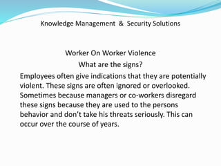 Knowledge Management & Security Solutions
Worker On Worker Violence
What are the signs?
Employees often give indications that they are potentially
violent. These signs are often ignored or overlooked.
Sometimes because managers or co-workers disregard
these signs because they are used to the persons
behavior and don’t take his threats seriously. This can
occur over the course of years.
 