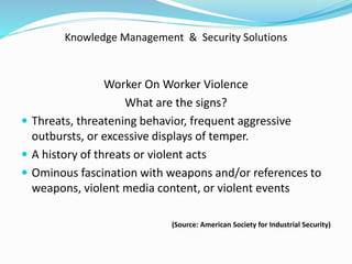 Knowledge Management & Security Solutions
Worker On Worker Violence
What are the signs?
 Threats, threatening behavior, frequent aggressive
outbursts, or excessive displays of temper.
 A history of threats or violent acts
 Ominous fascination with weapons and/or references to
weapons, violent media content, or violent events
(Source: American Society for Industrial Security)
 
