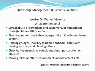 Knowledge Management & Security Solutions
Worker On Worker Violence
What are the signs?
 Verbal abuse of coworkers and customers, or harassment
through phone calls or e-mails
 Bizarre comments or behavior, especially if it includes violent
content
 Holding grudges, inability to handle criticism, habitually
making excuses, and blaming others
 Chronic, hypersensitive complaints about persecution or
injustice
 Making jokes or offensive comments about violent acts
(Source: American Society for Industrial Security)
 