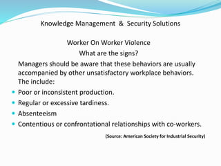 Knowledge Management & Security Solutions
Worker On Worker Violence
What are the signs?
Managers should be aware that these behaviors are usually
accompanied by other unsatisfactory workplace behaviors.
The include:
 Poor or inconsistent production.
 Regular or excessive tardiness.
 Absenteeism
 Contentious or confrontational relationships with co-workers.
(Source: American Society for Industrial Security)
 