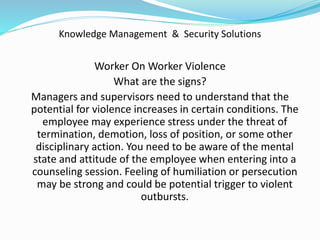 Knowledge Management & Security Solutions
Worker On Worker Violence
What are the signs?
Managers and supervisors need to understand that the
potential for violence increases in certain conditions. The
employee may experience stress under the threat of
termination, demotion, loss of position, or some other
disciplinary action. You need to be aware of the mental
state and attitude of the employee when entering into a
counseling session. Feeling of humiliation or persecution
may be strong and could be potential trigger to violent
outbursts.
 