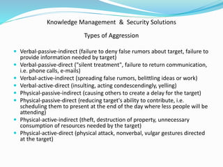 Knowledge Management & Security Solutions
Types of Aggression
 Verbal-passive-indirect (failure to deny false rumors about target, failure to
provide information needed by target)
 Verbal-passive-direct ("silent treatment", failure to return communication,
i.e. phone calls, e-mails)
 Verbal-active-indirect (spreading false rumors, belittling ideas or work)
 Verbal-active-direct (insulting, acting condescendingly, yelling)
 Physical-passive-indirect (causing others to create a delay for the target)
 Physical-passive-direct (reducing target's ability to contribute, i.e.
scheduling them to present at the end of the day where less people will be
attending)
 Physical-active-indirect (theft, destruction of property, unnecessary
consumption of resources needed by the target)
 Physical-active-direct (physical attack, nonverbal, vulgar gestures directed
at the target)
 