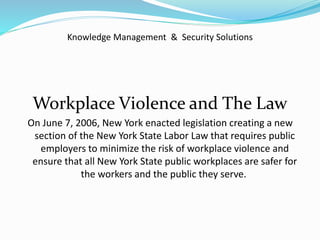 Knowledge Management & Security Solutions
Workplace Violence and The Law
On June 7, 2006, New York enacted legislation creating a new
section of the New York State Labor Law that requires public
employers to minimize the risk of workplace violence and
ensure that all New York State public workplaces are safer for
the workers and the public they serve.
 