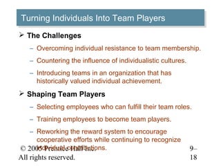 Turning Individuals Into Team Players
Turning Individuals Into Team Players
 The Challenges
    – Overcoming individual resistance to team membership.
    – Countering the influence of individualistic cultures.
    – Introducing teams in an organization that has
      historically valued individual achievement.
 Shaping Team Players
    – Selecting employees who can fulfill their team roles.
    – Training employees to become team players.
   – Reworking the reward system to encourage
     cooperative efforts while continuing to recognize
     individual contributions.
© 2005 Prentice Hall Inc.                                     9–
All rights reserved.                                          18
 