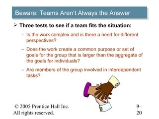 Beware: Teams Aren’t Always the Answer
Beware: Teams Aren’t Always the Answer
 Three tests to see if a team fits the situation:
   – Is the work complex and is there a need for different
     perspectives?
   – Does the work create a common purpose or set of
     goals for the group that is larger than the aggregate of
     the goals for individuals?
   – Are members of the group involved in interdependent
     tasks?




© 2005 Prentice Hall Inc.                                 9–
All rights reserved.                                      20
 