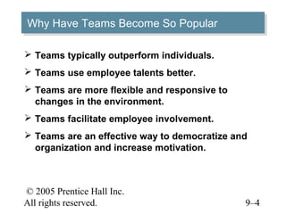 Why Have Teams Become So Popular
Why Have Teams Become So Popular

 Teams typically outperform individuals.
 Teams use employee talents better.
 Teams are more flexible and responsive to
  changes in the environment.
 Teams facilitate employee involvement.
 Teams are an effective way to democratize and
  organization and increase motivation.



© 2005 Prentice Hall Inc.
All rights reserved.                          9–4
 