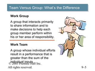 Team Versus Group: What’s the Difference
Team Versus Group: What’s the Difference
 Work Group
 A group that interacts primarily
 to share information and to
 make decisions to help each
 group member perform within
 his or her area of responsibility.

 Work Team
 A group whose individual efforts
 result in a performance that is
 greater than the sum of the
 individual inputs.
© 2005 Prentice Hall Inc.
All rights reserved.                       9–5
 