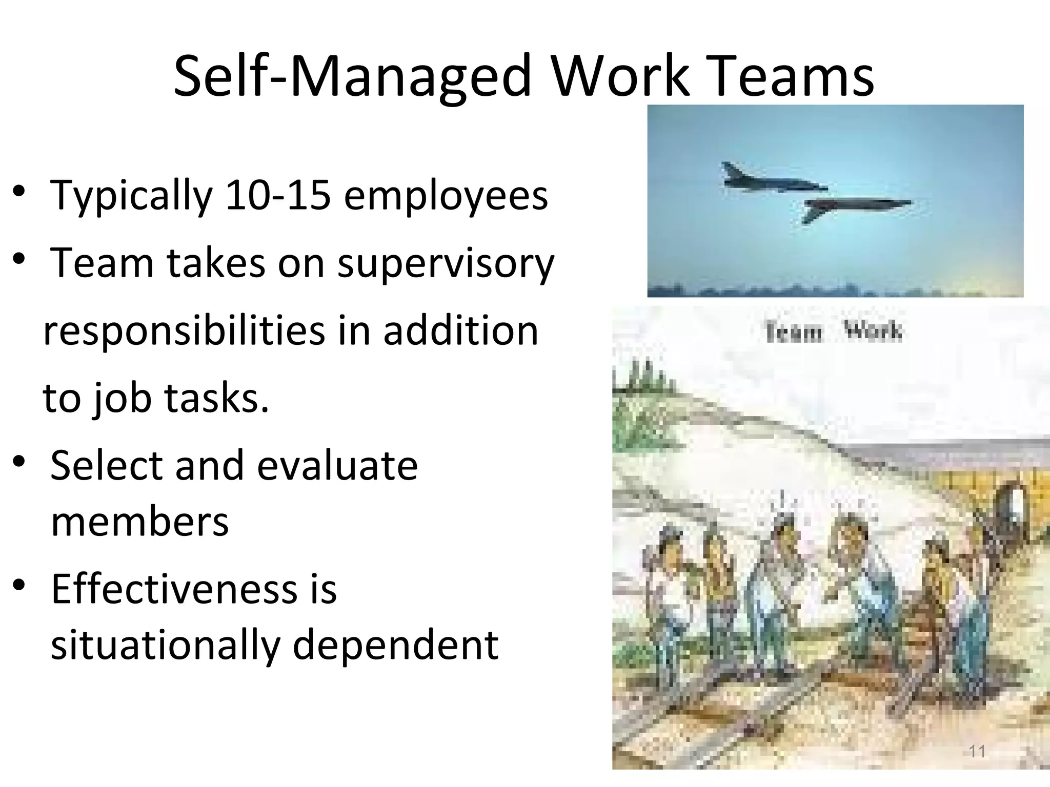 Self-Managed Work Teams
• Typically 10-15 employees
• Team takes on supervisory
responsibilities in addition
to job tasks.
• Select and evaluate
members
• Effectiveness is
situationally dependent
11

 