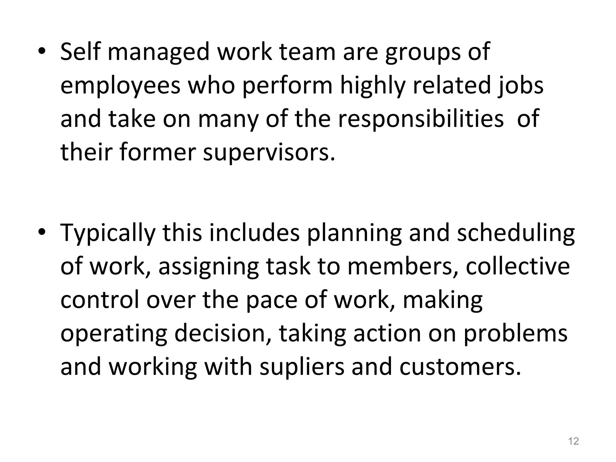 • Self managed work team are groups of
employees who perform highly related jobs
and take on many of the responsibilities of
their former supervisors.
• Typically this includes planning and scheduling
of work, assigning task to members, collective
control over the pace of work, making
operating decision, taking action on problems
and working with supliers and customers.
12

 