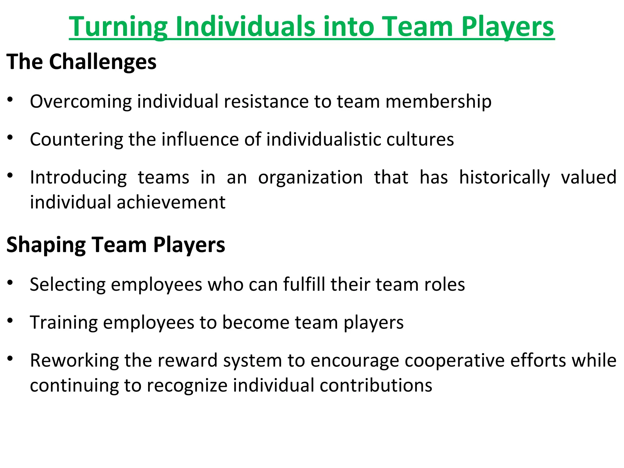 Turning Individuals into Team Players
The Challenges
• Overcoming individual resistance to team membership
• Countering the influence of individualistic cultures
• Introducing teams in an organization that has historically valued
individual achievement

Shaping Team Players
• Selecting employees who can fulfill their team roles
• Training employees to become team players
• Reworking the reward system to encourage cooperative efforts while
continuing to recognize individual contributions

 