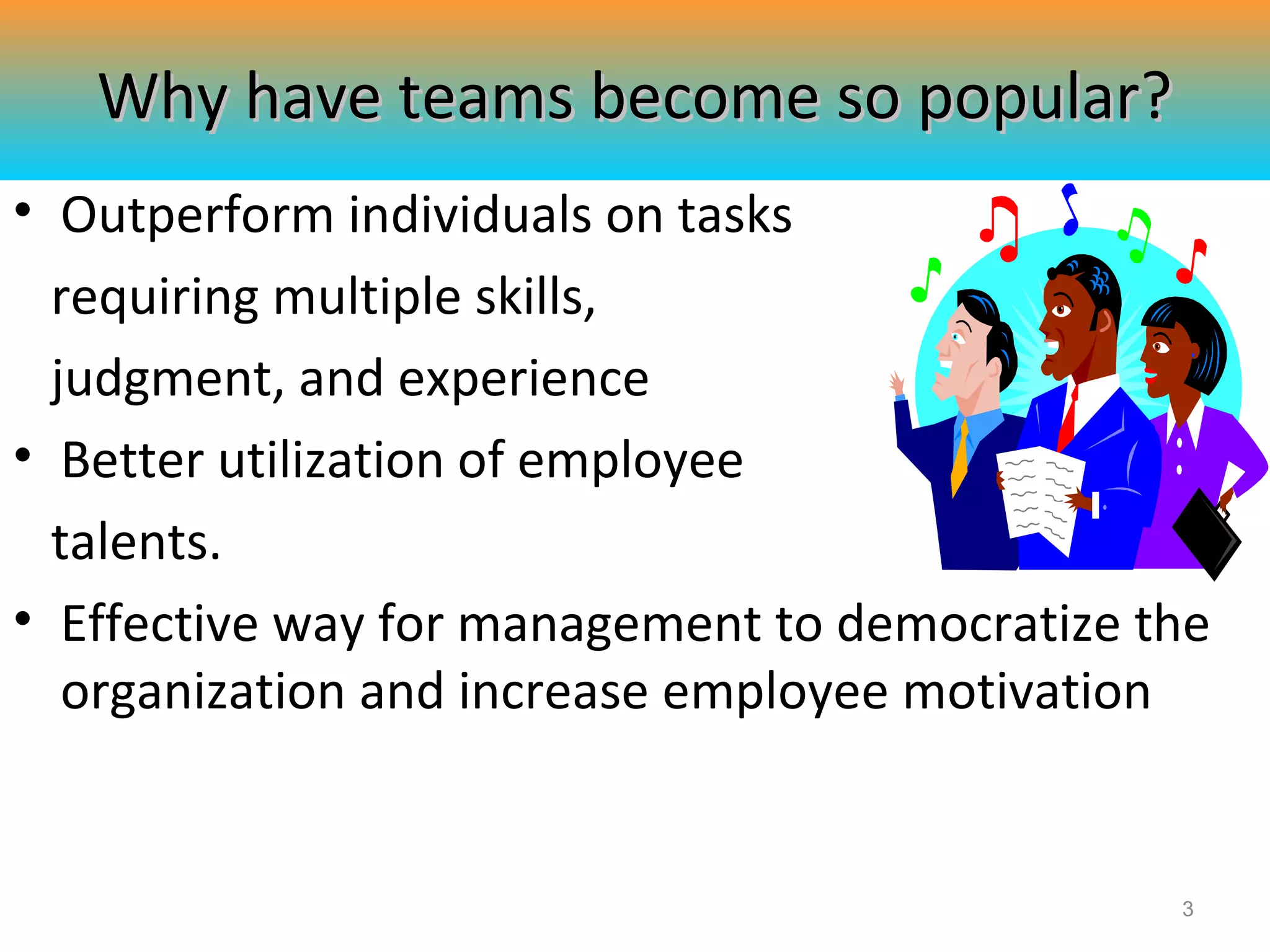 Why have teams become so popular?
• Outperform individuals on tasks
requiring multiple skills,
judgment, and experience
• Better utilization of employee
talents.
• Effective way for management to democratize the
organization and increase employee motivation

3

 