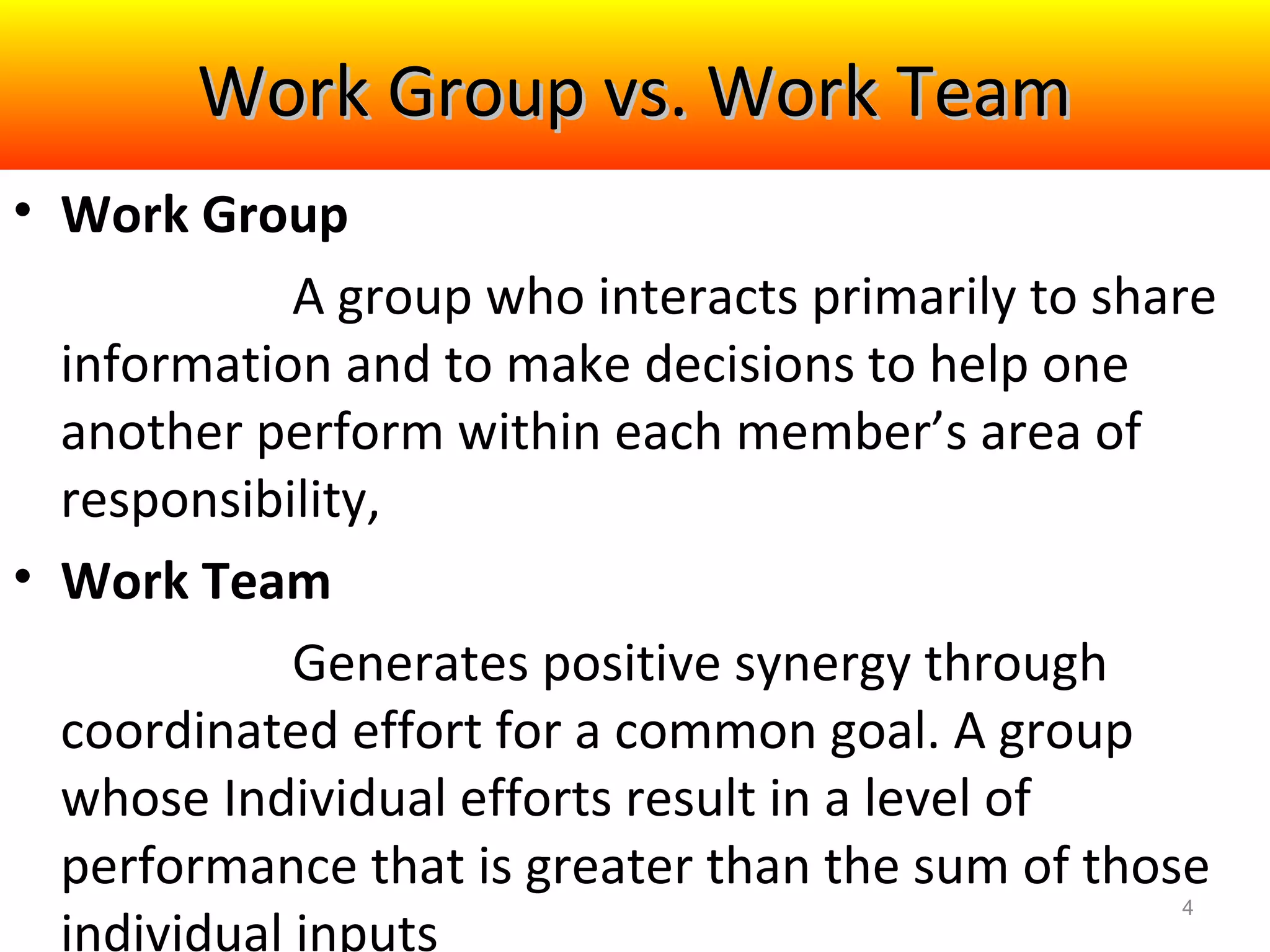 Work Group vs. Work Team
• Work Group
A group who interacts primarily to share
information and to make decisions to help one
another perform within each member’s area of
responsibility,
• Work Team
Generates positive synergy through
coordinated effort for a common goal. A group
whose Individual efforts result in a level of
performance that is greater than the sum of those
individual inputs
4

 