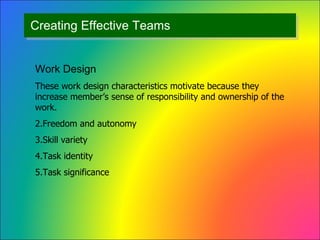 Creating Effective Teams Work Design These work design characteristics motivate because they increase member’s sense of responsibility and ownership of the work. Freedom and autonomy  Skill variety Task identity Task significance 