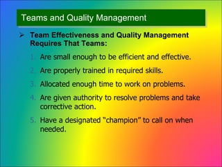 Teams and Quality Management Team Effectiveness and Quality Management Requires That Teams: Are small enough to be efficient and effective. Are properly trained in required skills. Allocated enough time to work on problems. Are given authority to resolve problems and take corrective action. Have a designated “champion” to call on when needed. 