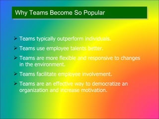 Why Teams Become So Popular Teams typically outperform individuals. Teams use employee talents better. Teams are more flexible and responsive to changes in the environment. Teams facilitate employee involvement. Teams are an effective way to democratize an organization and increase motivation. 