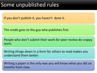 If you don’t publish it, you haven’t done it.
The credit goes to the guy who publishes first.
People who don’t submit their work for peer review do crappy
work.
Writing things down in a form for others to read makes you
understand them better.
Writing a paper is the only was you will know what you did six
months from now.
Some unpublished rules
 