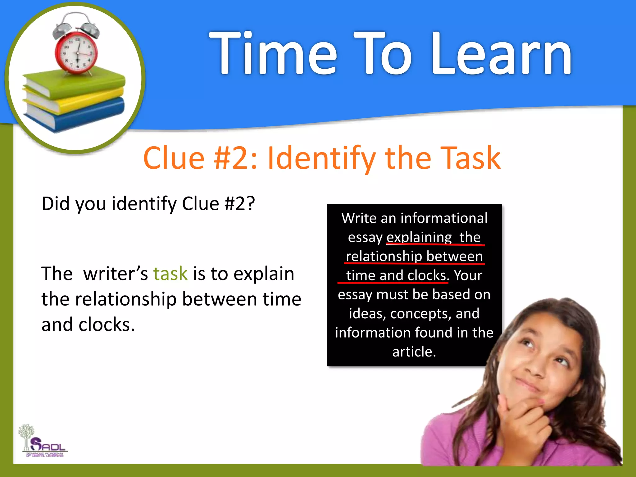 Clue #2: Identify the Task
Did you identify Clue #2?
The writer’s task is to explain
the relationship between time
and clocks.
Write an informational
essay explaining the
relationship between
time and clocks. Your
essay must be based on
ideas, concepts, and
information found in the
article.
 
