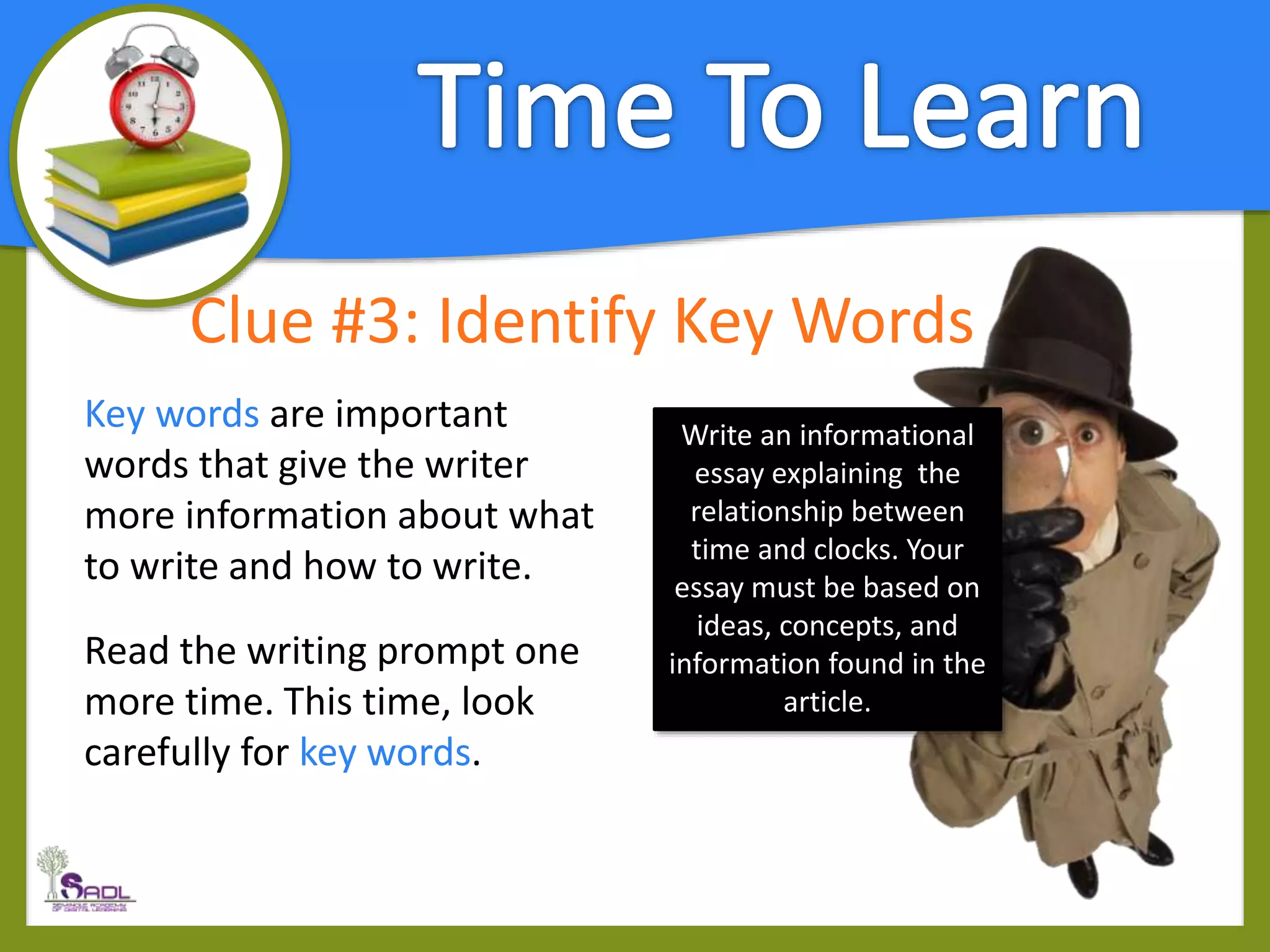 Clue #3: Identify Key Words
Key words are important
words that give the writer
more information about what
to write and how to write.
Read the writing prompt one
more time. This time, look
carefully for key words.
Write an informational
essay explaining the
relationship between
time and clocks. Your
essay must be based on
ideas, concepts, and
information found in the
article.
 