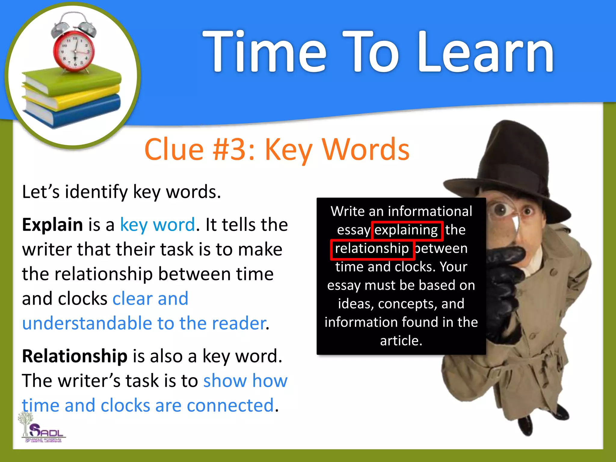 Clue #3: Key Words
Let’s identify key words.
Explain is a key word. It tells the
writer that their task is to make
the relationship between time
and clocks clear and
understandable to the reader.
Relationship is also a key word.
The writer’s task is to show how
time and clocks are connected.
Write an informational
essay explaining the
relationship between
time and clocks. Your
essay must be based on
ideas, concepts, and
information found in the
article.
 