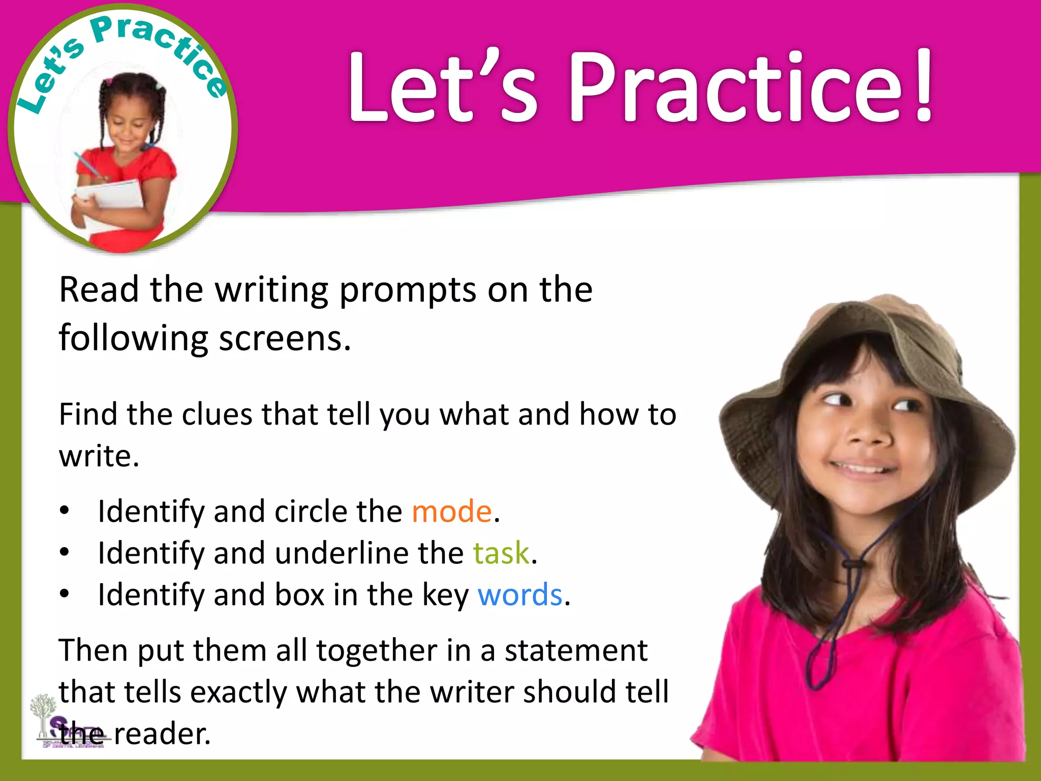 Read the writing prompts on the
following screens.
Find the clues that tell you what and how to
write.
• Identify and circle the mode.
• Identify and underline the task.
• Identify and box in the key words.
Then put them all together in a statement
that tells exactly what the writer should tell
the reader.
 