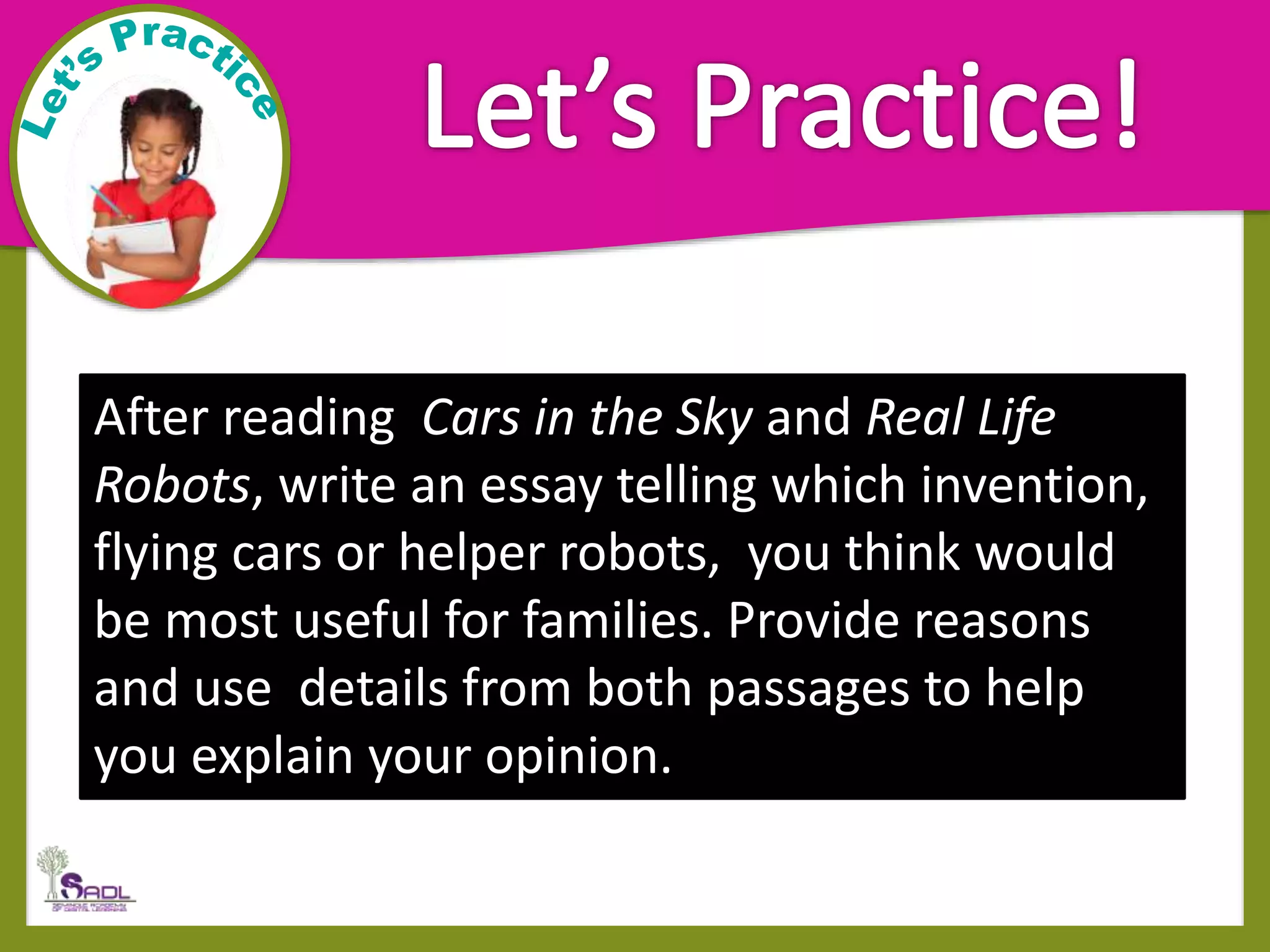 After reading Cars in the Sky and Real Life
Robots, write an essay telling which invention,
flying cars or helper robots, you think would
be most useful for families. Provide reasons
and use details from both passages to help
you explain your opinion.
 