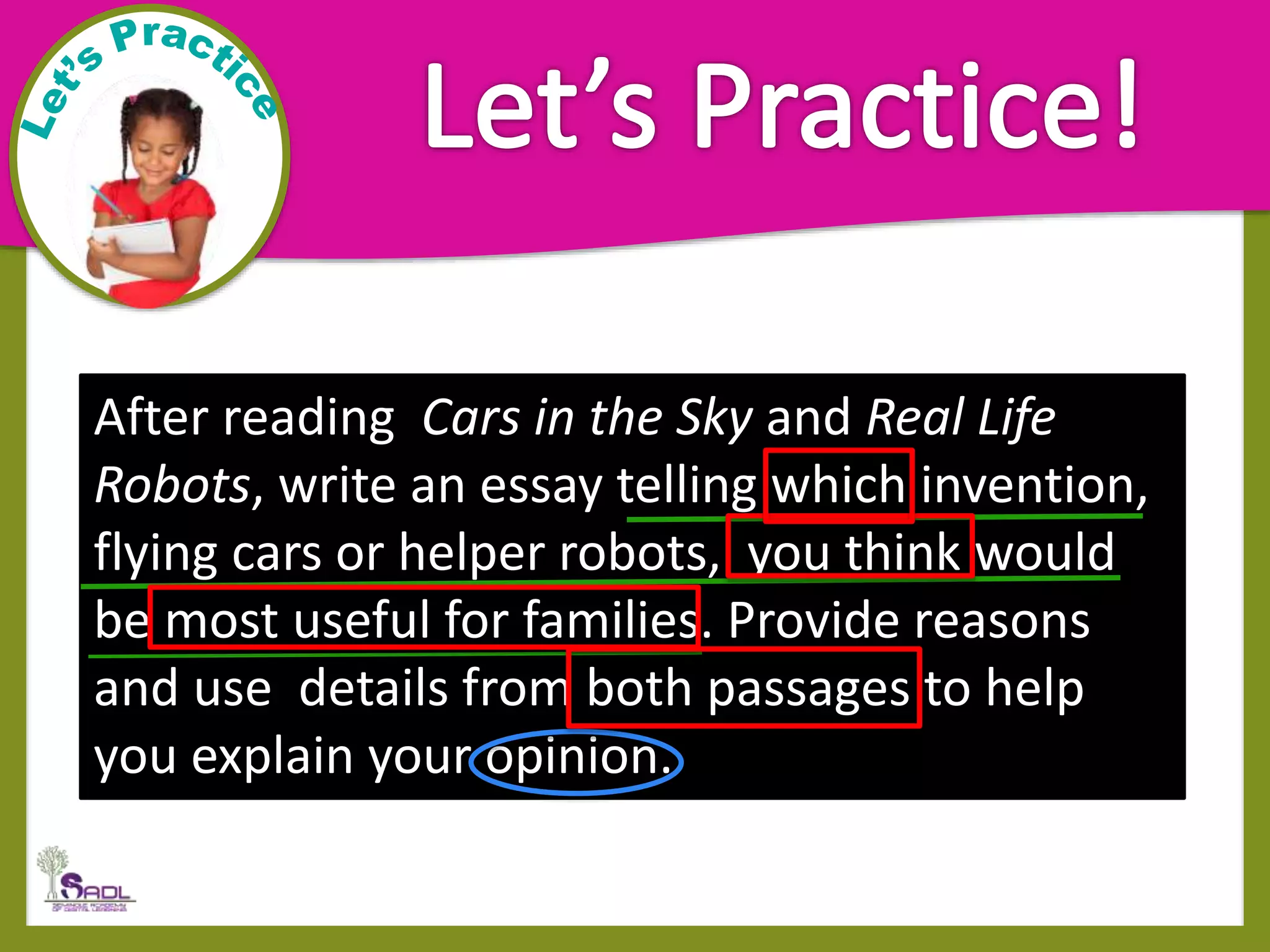 After reading Cars in the Sky and Real Life
Robots, write an essay telling which invention,
flying cars or helper robots, you think would
be most useful for families. Provide reasons
and use details from both passages to help
you explain your opinion.
 