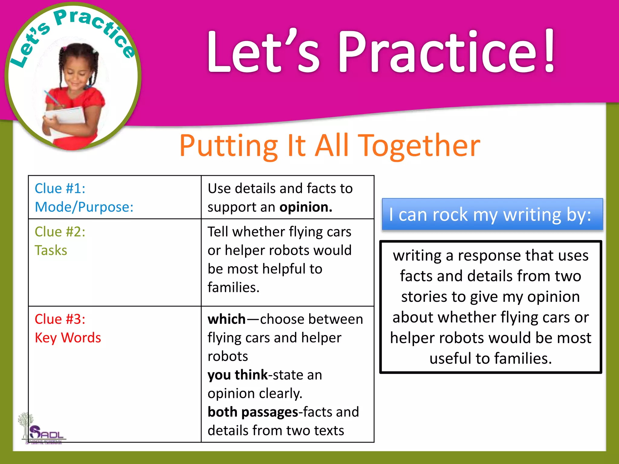 Putting It All Together
Clue #1:
Mode/Purpose:
Use details and facts to
support an opinion.
Clue #2:
Tasks
Tell whether flying cars
or helper robots would
be most helpful to
families.
Clue #3:
Key Words
which—choose between
flying cars and helper
robots
you think-state an
opinion clearly.
both passages-facts and
details from two texts
writing a response that uses
facts and details from two
stories to give my opinion
about whether flying cars or
helper robots would be most
useful to families.
I can rock my writing by:
 