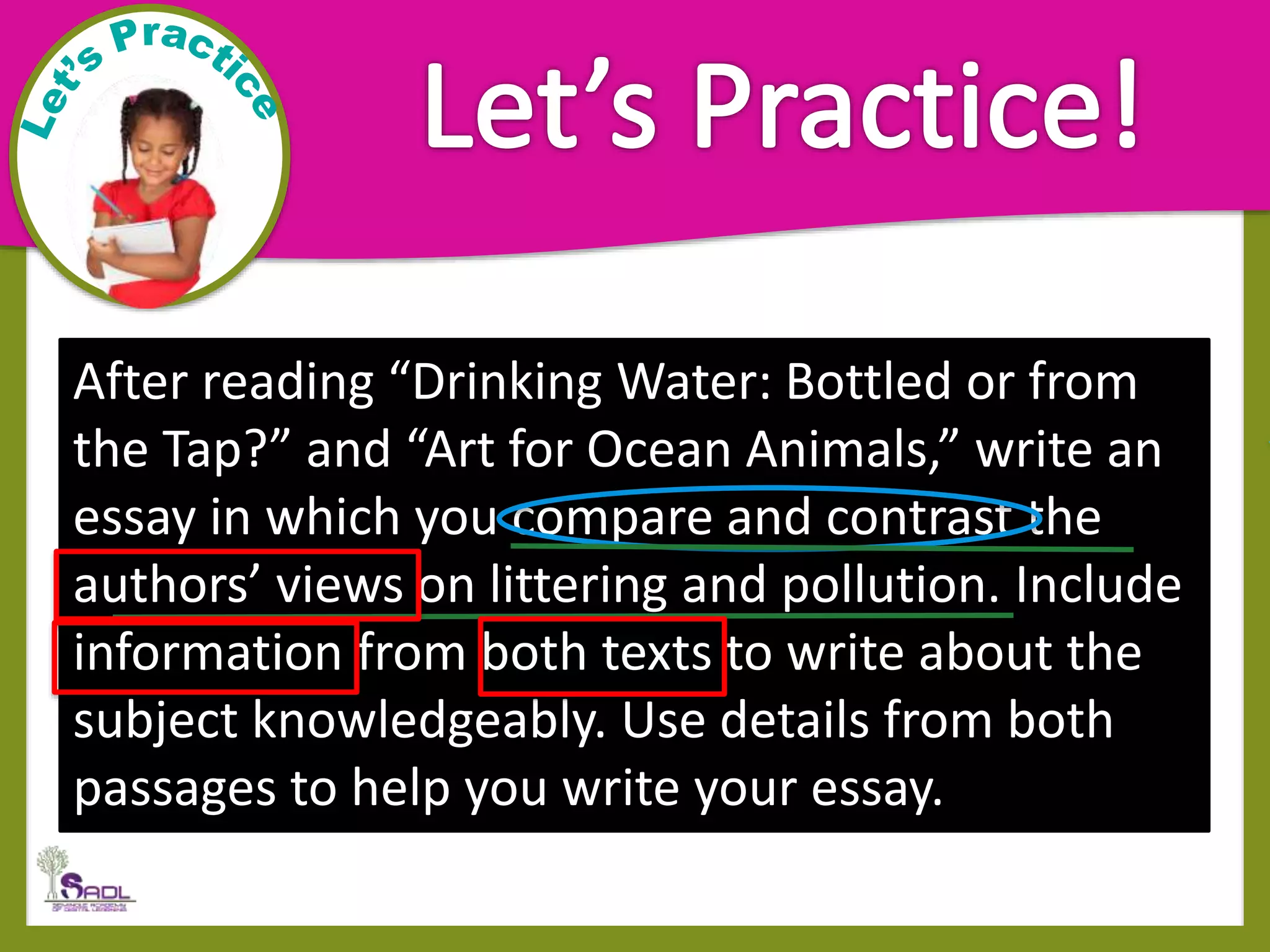 After reading “Drinking Water: Bottled or from
the Tap?” and “Art for Ocean Animals,” write an
essay in which you compare and contrast the
authors’ views on littering and pollution. Include
information from both texts to write about the
subject knowledgeably. Use details from both
passages to help you write your essay.
 