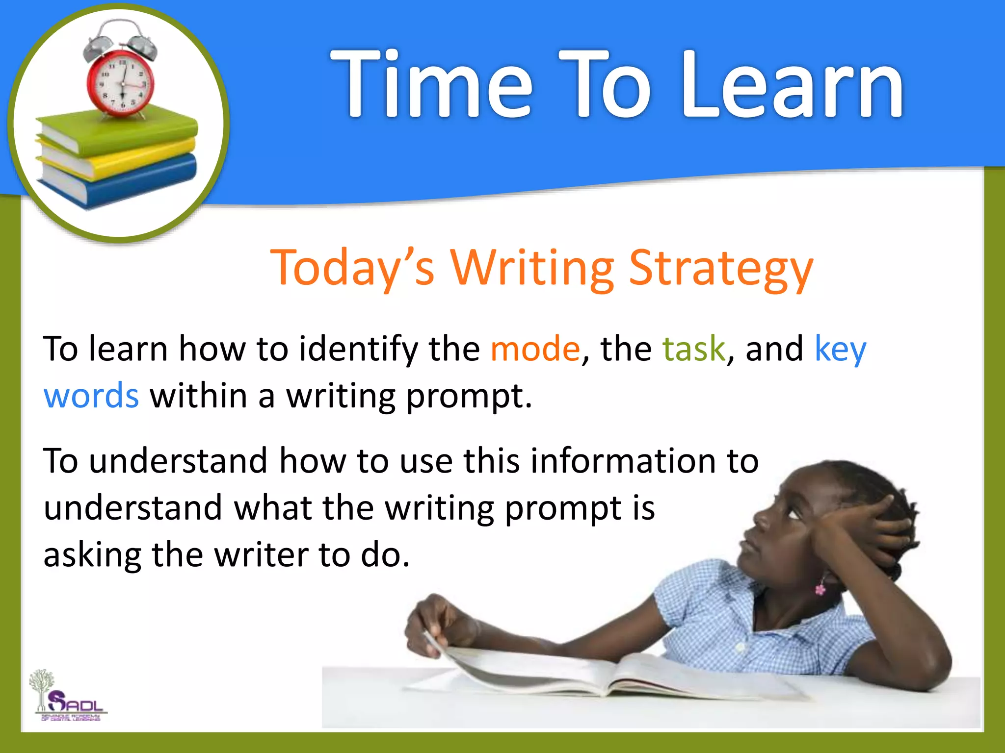 Today’s Writing Strategy
To learn how to identify the mode, the task, and key
words within a writing prompt.
To understand how to use this information to
understand what the writing prompt is
asking the writer to do.
 