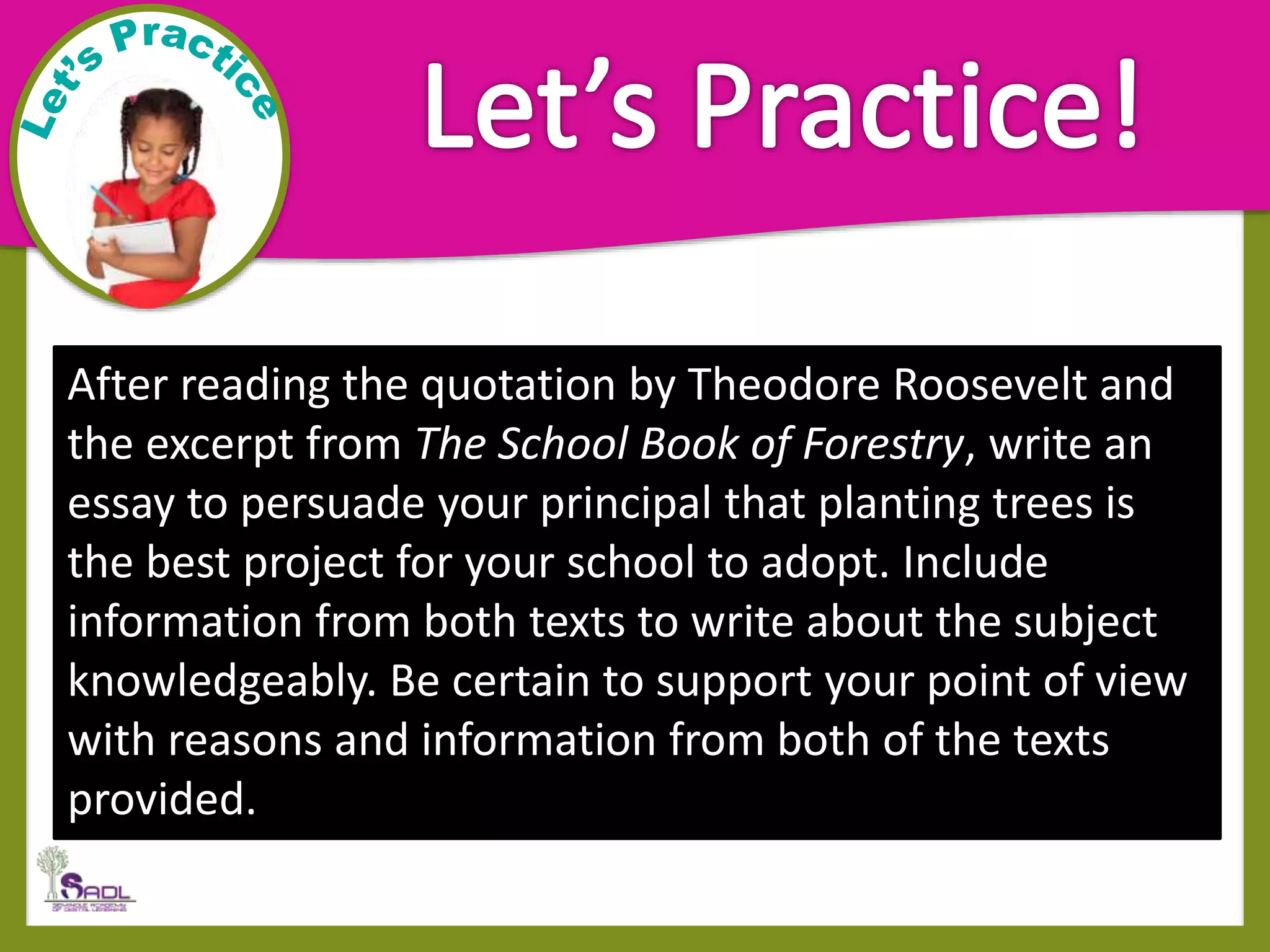 After reading the quotation by Theodore Roosevelt and
the excerpt from The School Book of Forestry, write an
essay to persuade your principal that planting trees is
the best project for your school to adopt. Include
information from both texts to write about the subject
knowledgeably. Be certain to support your point of view
with reasons and information from both of the texts
provided.
 