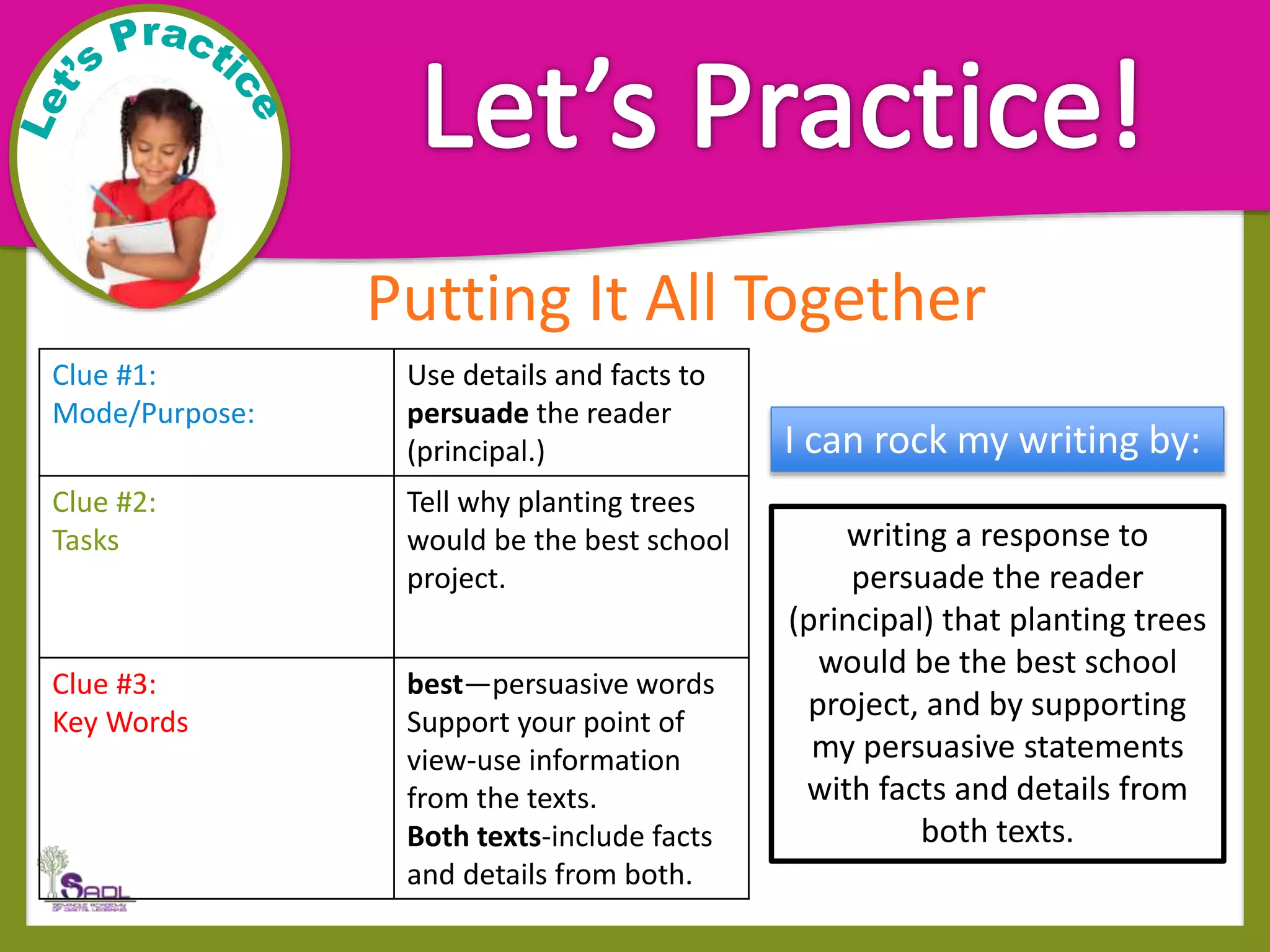 Putting It All Together
Clue #1:
Mode/Purpose:
Use details and facts to
persuade the reader
(principal.)
Clue #2:
Tasks
Tell why planting trees
would be the best school
project.
Clue #3:
Key Words
best—persuasive words
Support your point of
view-use information
from the texts.
Both texts-include facts
and details from both.
writing a response to
persuade the reader
(principal) that planting trees
would be the best school
project, and by supporting
my persuasive statements
with facts and details from
both texts.
I can rock my writing by:
 