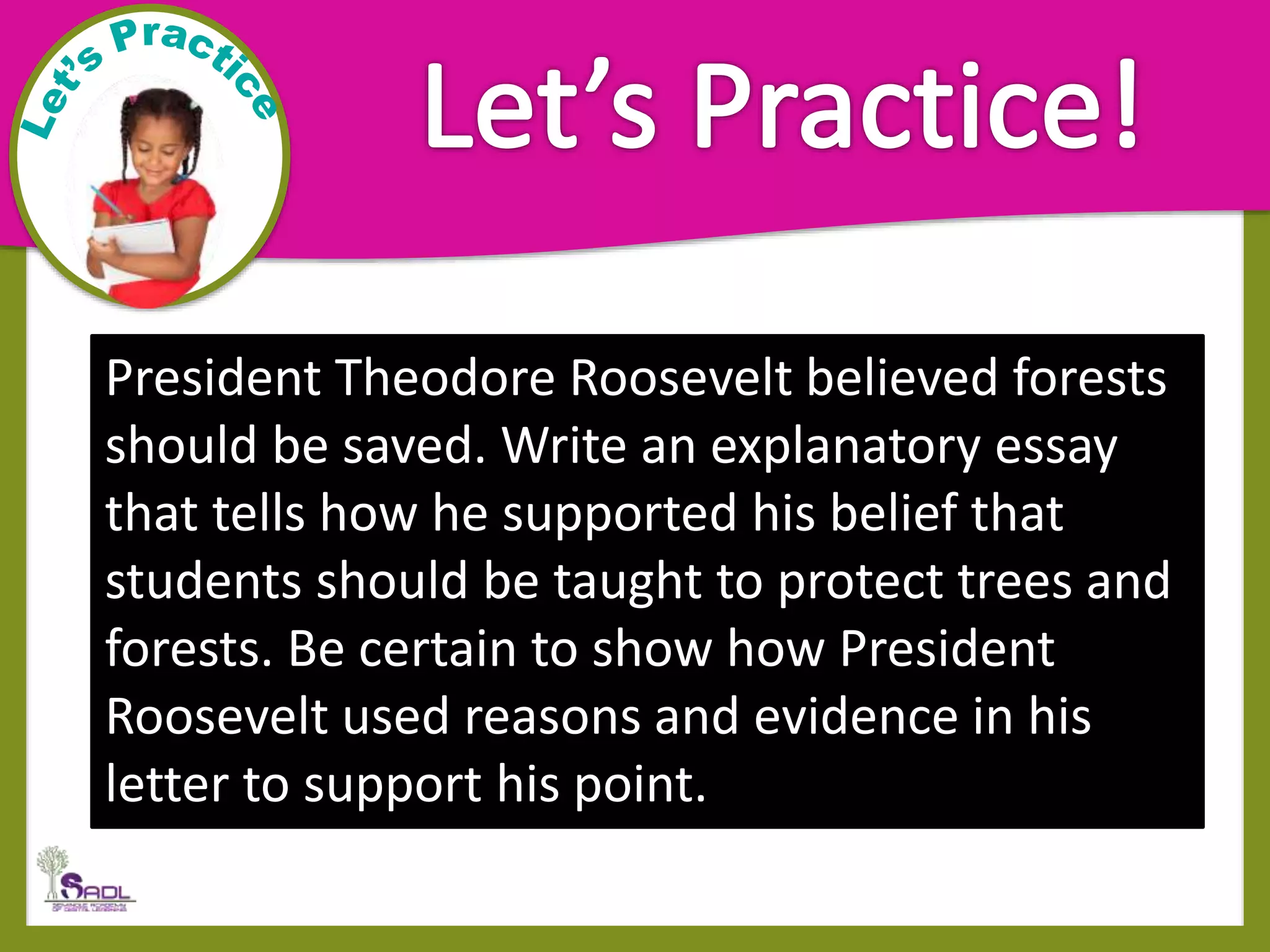 President Theodore Roosevelt believed forests
should be saved. Write an explanatory essay
that tells how he supported his belief that
students should be taught to protect trees and
forests. Be certain to show how President
Roosevelt used reasons and evidence in his
letter to support his point.
 