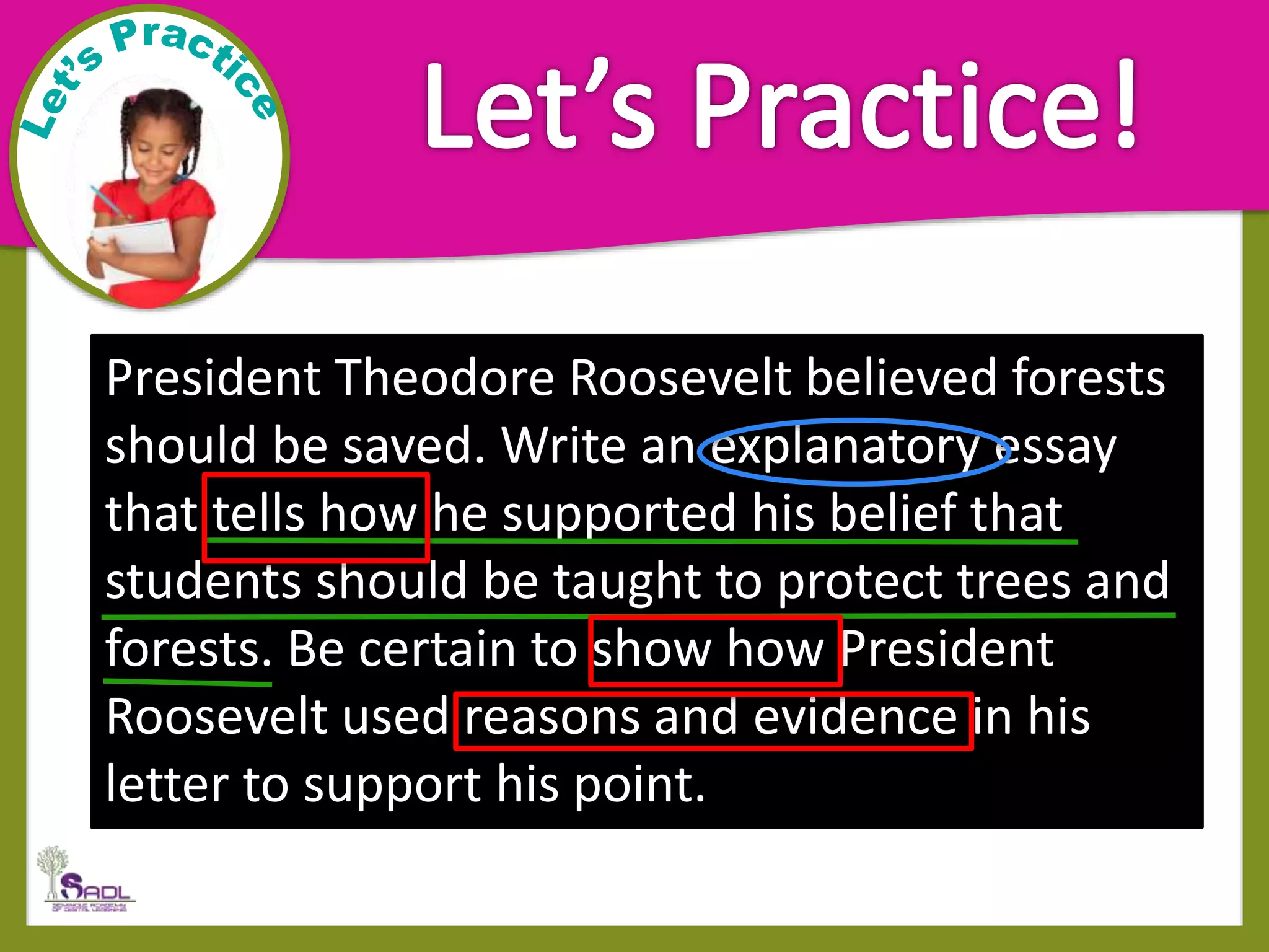 President Theodore Roosevelt believed forests
should be saved. Write an explanatory essay
that tells how he supported his belief that
students should be taught to protect trees and
forests. Be certain to show how President
Roosevelt used reasons and evidence in his
letter to support his point.
 