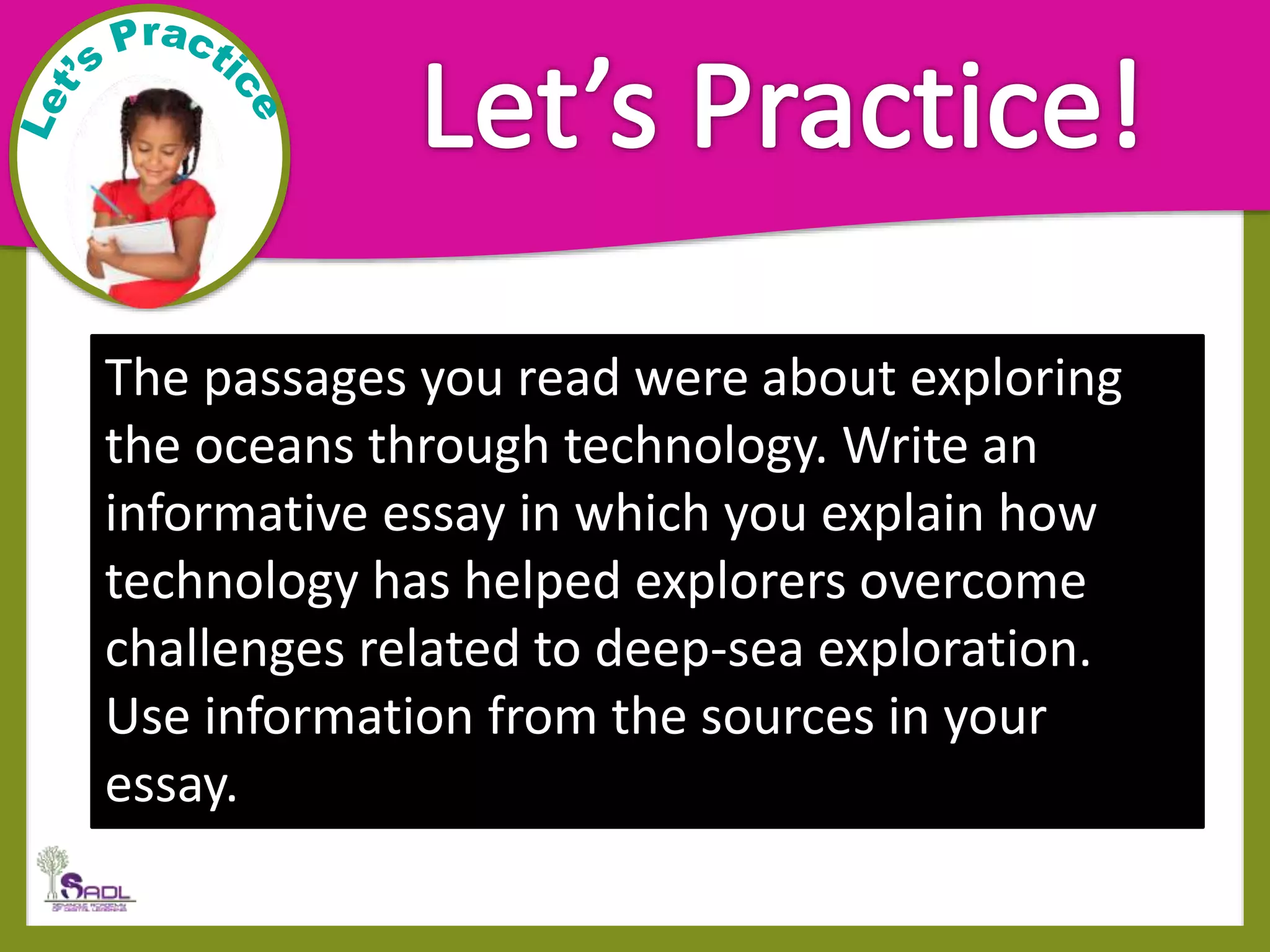 The passages you read were about exploring
the oceans through technology. Write an
informative essay in which you explain how
technology has helped explorers overcome
challenges related to deep-sea exploration.
Use information from the sources in your
essay.
 