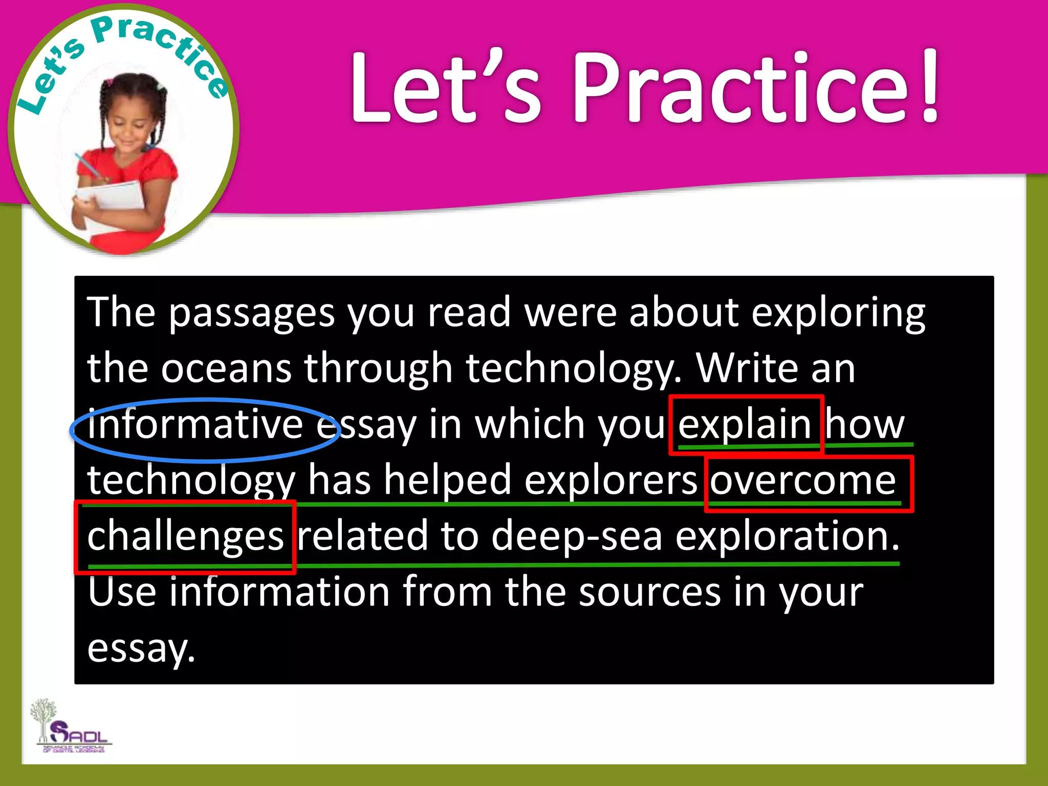 The passages you read were about exploring
the oceans through technology. Write an
informative essay in which you explain how
technology has helped explorers overcome
challenges related to deep-sea exploration.
Use information from the sources in your
essay.
 