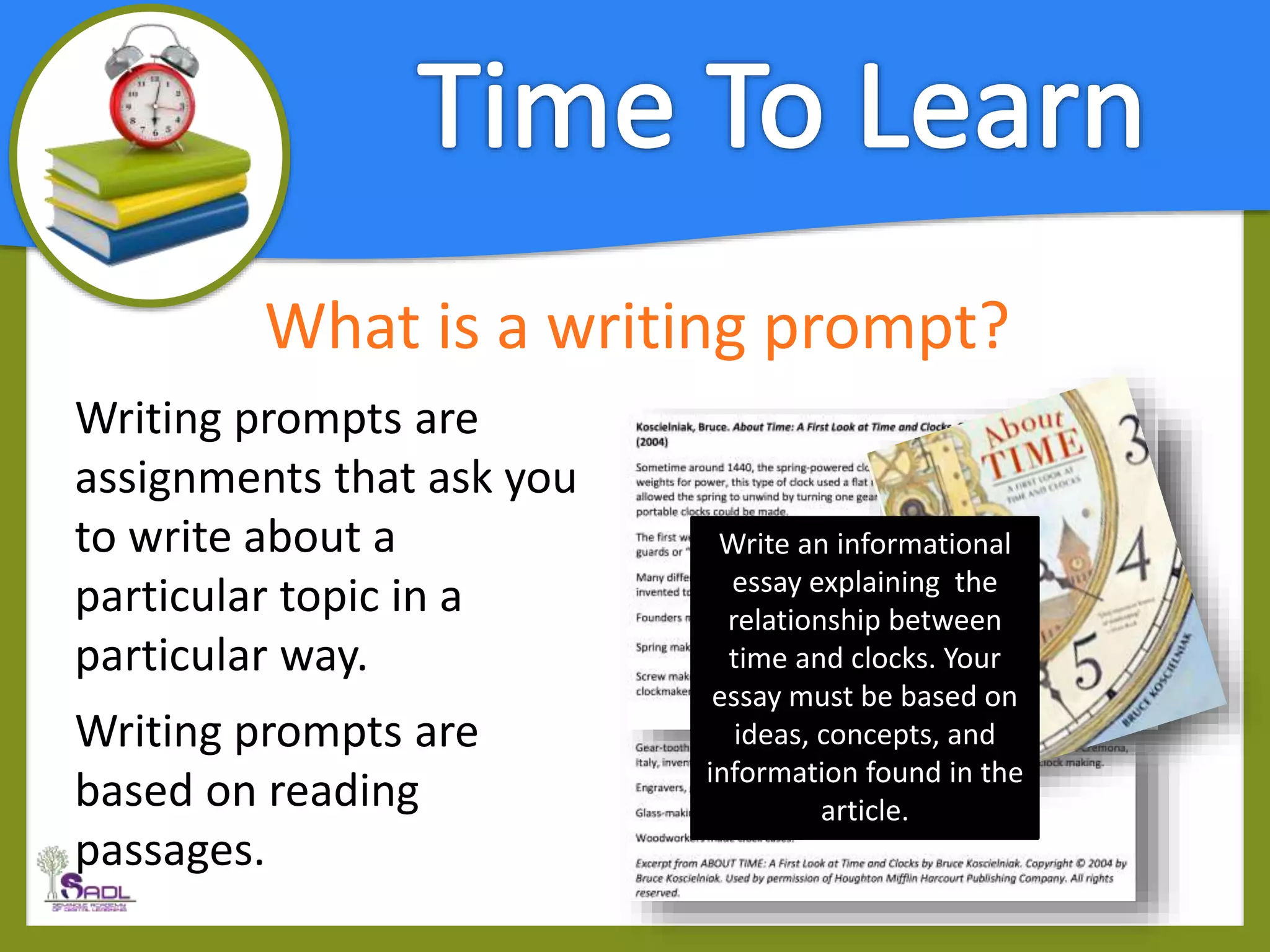 What is a writing prompt?
Writing prompts are
assignments that ask you
to write about a
particular topic in a
particular way.
Writing prompts are
based on reading
passages.
Write an informational
essay explaining the
relationship between
time and clocks. Your
essay must be based on
ideas, concepts, and
information found in the
article.
 
