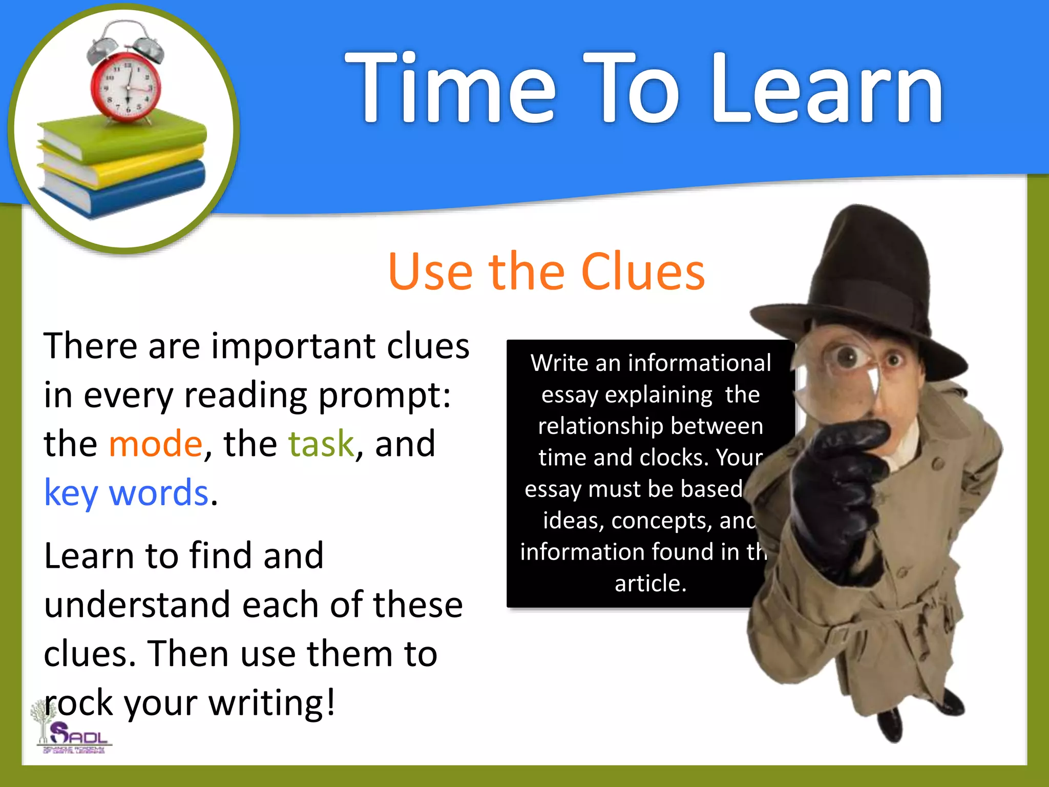 Use the Clues
There are important clues
in every reading prompt:
the mode, the task, and
key words.
Learn to find and
understand each of these
clues. Then use them to
rock your writing!
Write an informational
essay explaining the
relationship between
time and clocks. Your
essay must be based on
ideas, concepts, and
information found in the
article.
 