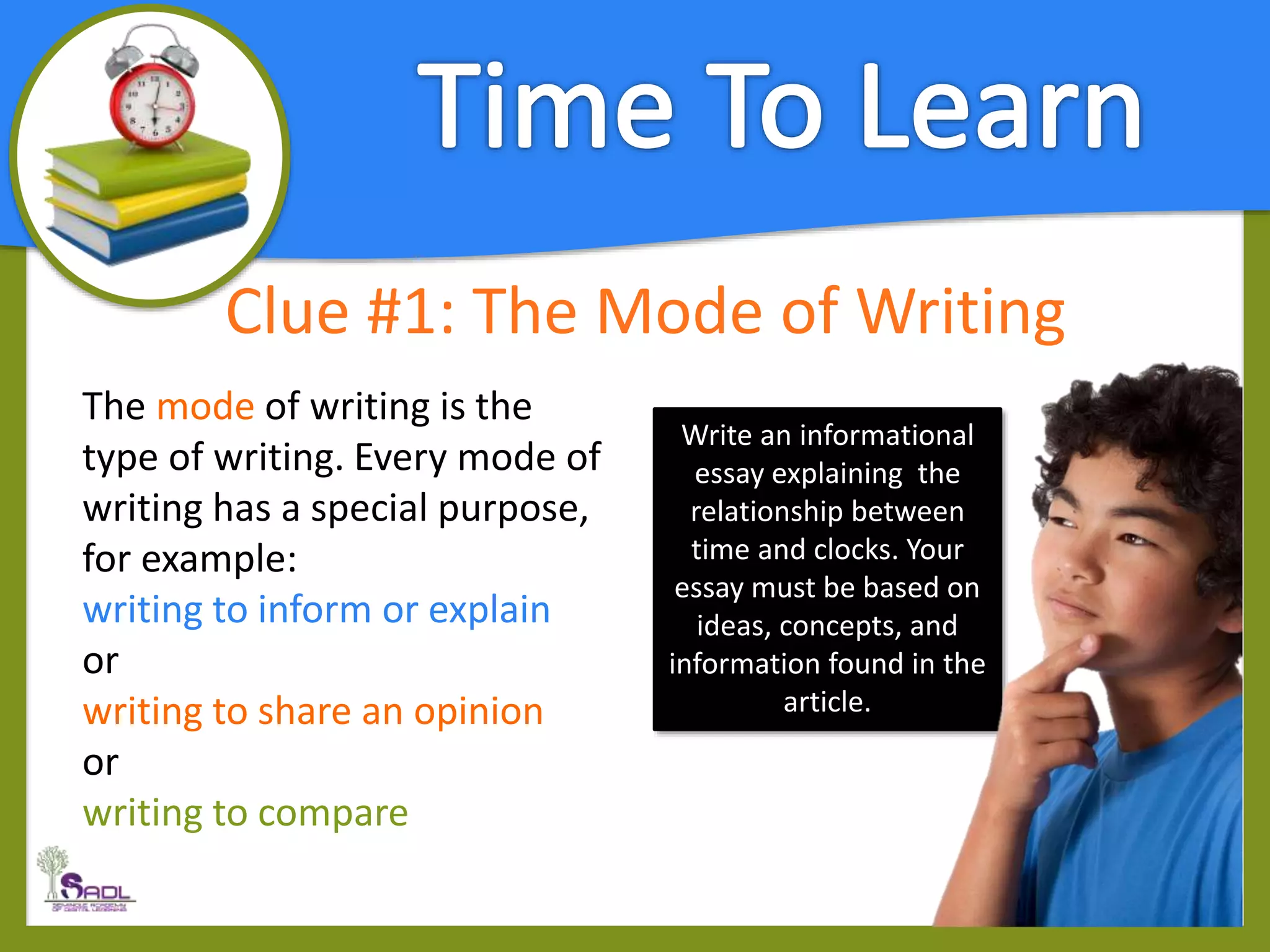 Clue #1: The Mode of Writing
The mode of writing is the
type of writing. Every mode of
writing has a special purpose,
for example:
writing to inform or explain
or
writing to share an opinion
or
writing to compare
Write an informational
essay explaining the
relationship between
time and clocks. Your
essay must be based on
ideas, concepts, and
information found in the
article.
 