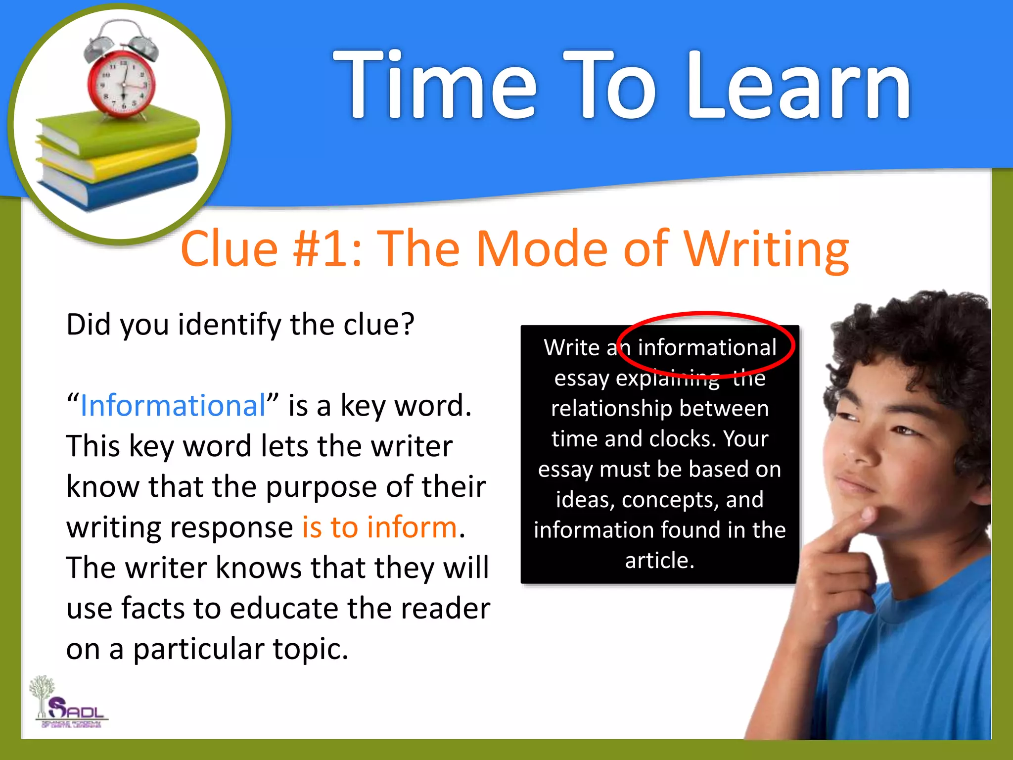 Clue #1: The Mode of Writing
Did you identify the clue?
“Informational” is a key word.
This key word lets the writer
know that the purpose of their
writing response is to inform.
The writer knows that they will
use facts to educate the reader
on a particular topic.
Write an informational
essay explaining the
relationship between
time and clocks. Your
essay must be based on
ideas, concepts, and
information found in the
article.
 