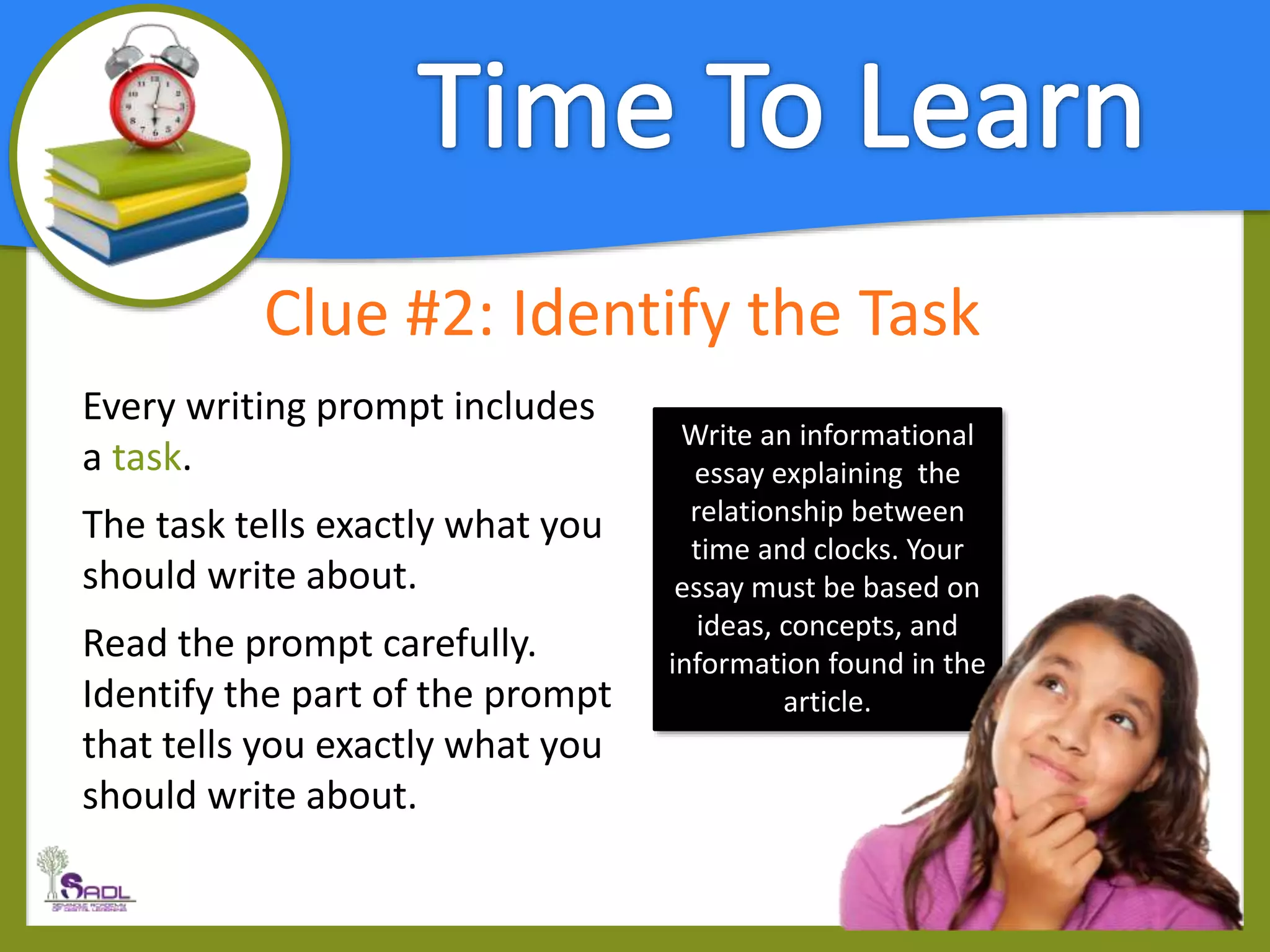 Clue #2: Identify the Task
Every writing prompt includes
a task.
The task tells exactly what you
should write about.
Read the prompt carefully.
Identify the part of the prompt
that tells you exactly what you
should write about.
Write an informational
essay explaining the
relationship between
time and clocks. Your
essay must be based on
ideas, concepts, and
information found in the
article.
 