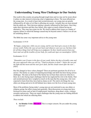 Understanding Young Men Challenges in Our Society
Our youth in this country are going through tough times and we may not be aware about
it unless we take interest in knowing what is happening to them. The most affected are
the young men. As a result of peer and societal pressure, our young men are greatly
influenced by all sides of evil that is affecting our society. Actually they are more proned
that the adults are. Their decision making is greatly influenced by their peers. Once they
make their decisions and they face failure, they regret so much without having an
alternative. They may have gone too far. We need to address their issues as a matter of
urgency failure to which the damage caused may be beyond control. I believe we all can
do something about it.
The Bible has some very important advice to the young men:
Ecclesiastes 11:9-10
‘Be happy, young man, while you are young, and let your heart give you joy in the days
of your youth. Follow the ways of your heart and whatever your eyes see, but know that
for all these things God will bring you to judgment. So then, banish anxiety from your
heart and cast off the troubles of your body, for youth and vigor are meaningless’.(NIV)
Ecclesiastes 12:1-2
“Remember your Creator in the days of your youth, before the days of trouble come and
the years approach when you will say, "I find no pleasure in them"-- before the sun and
the light and the moon and the stars grow dark, and the clouds return after the rain“;
(NIV)
Has life changed or have values changed? These are pertinent questions for all of us to
answer. The family as a place of imparting knowledge and skills has been facing serious
challenges. The man as the head of the family has not been there and even when he is
there, he is also facing major challenges that he has neglected his role in the family. Peer
and societal pressure have weighed so much on the man that the young men, who were
expected to learn from him, have had no chance at all. The rush to do things the way
others are doing and not to be left behind, have taken over the lives of most young men.
Most of the problems facing today’s young men are not restricted to any one ethnic or
religious group, but affect young men generally. Most discussions on young men have
focussed on issues such as lack of employment, loneliness, drug abuse, crime, violence,
sexuality and poverty. There are major challenges that the young men are finding difficult
to address but which are affecting them.
These include:
1. An Identity Crisis: Who am I? This is a major concern. Do you under the young
men too?
1
 