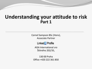 Understanding your attitude to risk
                   Part 1

           Cornel Sampson BSc (Hons),
               Associate Partner


             AISA International sro
               Štítného 202/35,

                  130 00 Praha
            Office +420 222 361 850
 