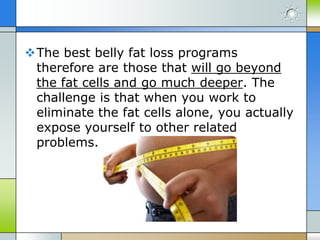 The best belly fat loss programs
therefore are those that will go beyond
the fat cells and go much deeper. The
challenge is that when you work to
eliminate the fat cells alone, you actually
expose yourself to other related
problems.

 