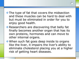  The type of fat that covers the midsection
and these muscles can be hard to deal with
but must be eliminated in order for you to
enjoy good health.
 Researchers are discovering that belly fat
finally becomes another organ that has its
own proteins, hormones and can move to
other internal organs.
 When such fat goes deep inside to organs
like the liver, it impairs the liver’s ability to
eliminate cholesterol placing you at a higher
risk of getting heart diseases.

 