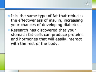It is the same type of fat that reduces
the effectiveness of insulin, increasing
your chances of developing diabetes.
Research has discovered that your
stomach fat cells can produce proteins
and hormones that will easily interact
with the rest of the body.

 