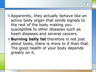 Apparently, they actually behave like an
active body organ that sends signals to
the rest of the body making you
susceptible to other diseases such as
heart diseases and several cancers.
Burning belly fat therefore is not just
about looks, there is more to it than that.
The good health of your body depends
greatly on it.

 