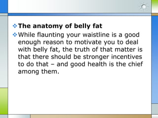 The anatomy of belly fat
While flaunting your waistline is a good
enough reason to motivate you to deal
with belly fat, the truth of that matter is
that there should be stronger incentives
to do that – and good health is the chief
among them.

 