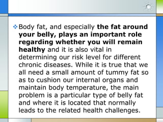 Body fat, and especially the fat around
your belly, plays an important role
regarding whether you will remain
healthy and it is also vital in
determining our risk level for different
chronic diseases. While it is true that we
all need a small amount of tummy fat so
as to cushion our internal organs and
maintain body temperature, the main
problem is a particular type of belly fat
and where it is located that normally
leads to the related health challenges.

 